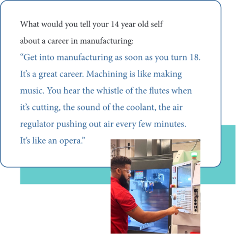 Graphic of Adonis Summerville's quote to 14yo him: “Get into manufacturing as soon as you turn 18. It’s a great career.”  “Machining is like making music. You hear the whistle of the flutes when it’s cutting, the sound of the coolant, the air regulator pushing out air every few minutes. It’s like an opera.”