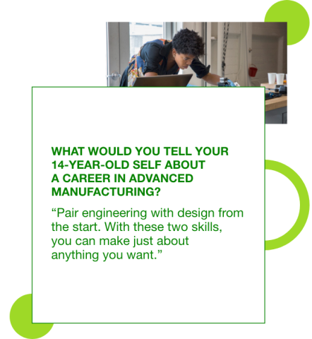 Graphic with a photo of Madison Maxey leaning over a work table with a quote superimposed of what she would tell her 14 year old self about manufacturing: "Pair engineering with design from the start. With these two skills, you can make just about anything you want."