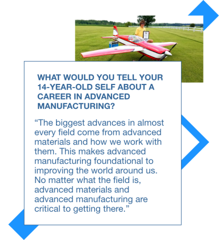 Graphic with a picture of Sam flying a radio control airplane and a quote to his 14 year old self: The biggest advances in almost every field come from advanced materials and how we work with them. This makes advanced manufacturing foundational to improving the world around us. No matter what the field is, advanced materials and advanced manufacturing are critical to getting there.