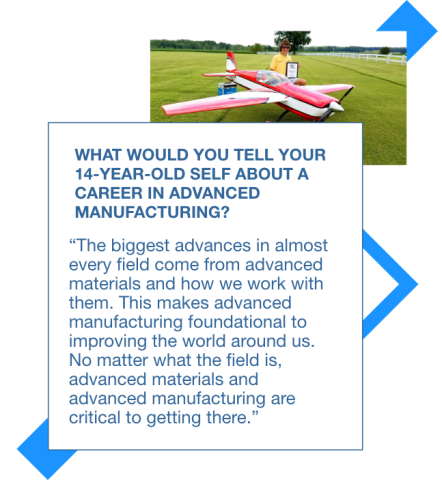 Graphic with a picture of Sam flying a radio control airplane and a quote to his 14 year old self: The biggest advances in almost every field come from advanced materials and how we work with them. This makes advanced manufacturing foundational to improving the world around us. No matter what the field is, advanced materials and advanced manufacturing are critical to getting there. 